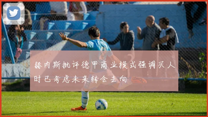 赫内斯批评德甲商业模式强调买人时已考虑未来转会去向