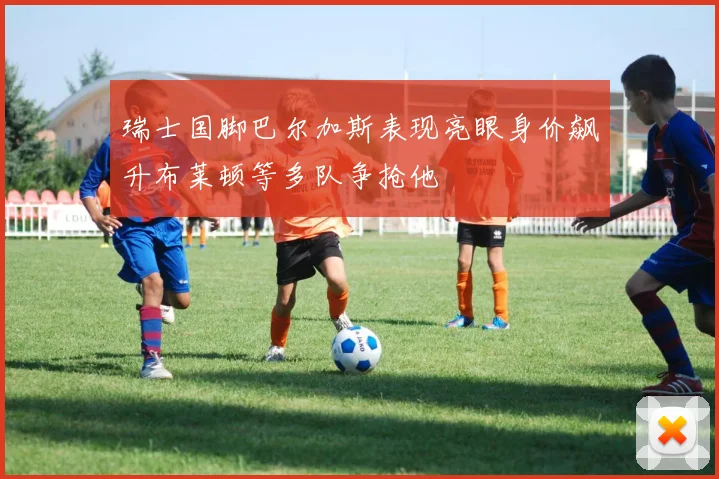 瑞士国脚巴尔加斯表现亮眼身价飙升布莱顿等多队争抢他