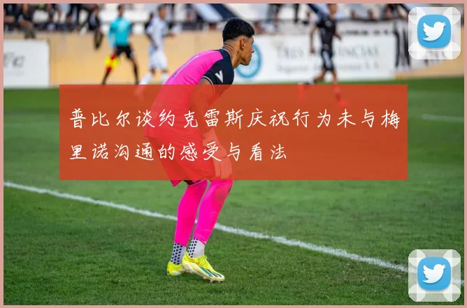 普比尔谈约克雷斯庆祝行为未与梅里诺沟通的感受与看法