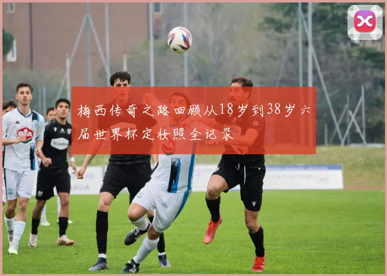 梅西传奇之路回顾从18岁到38岁六届世界杯定妆照全记录