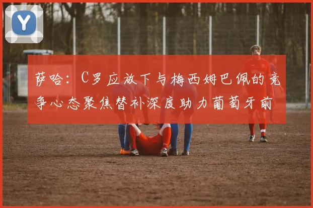 萨哈：C罗应放下与梅西姆巴佩的竞争心态聚焦替补深度助力葡萄牙前行