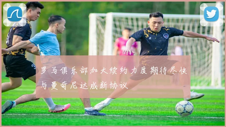 罗马俱乐部加大续约力度期待尽快与曼奇尼达成新协议