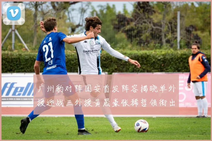 广州豹对阵国安首发阵容揭晓单外援迎战三外援黄晟豪张稀哲领衔出战