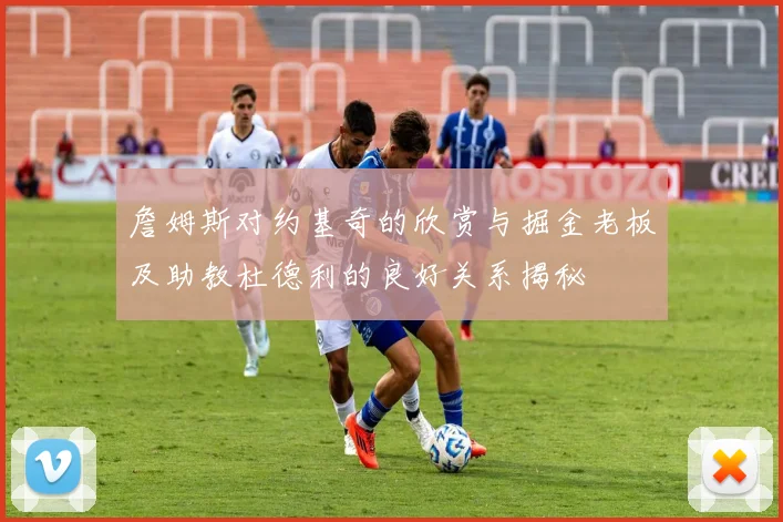 詹姆斯对约基奇的欣赏与掘金老板及助教杜德利的良好关系揭秘