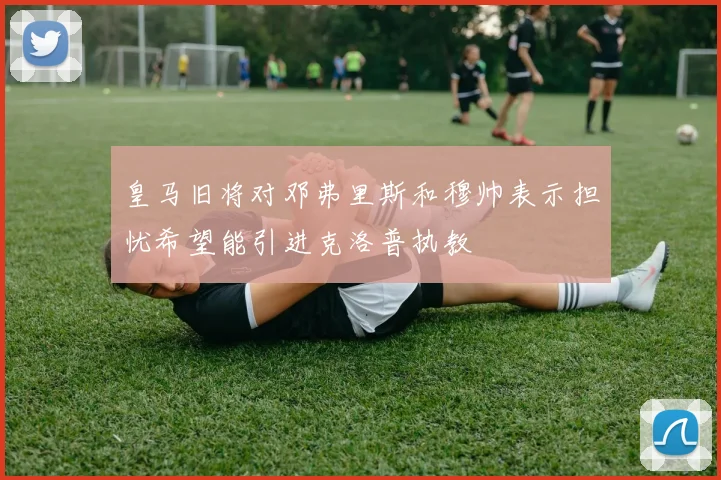 皇马旧将对邓弗里斯和穆帅表示担忧希望能引进克洛普执教