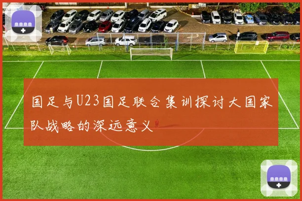 国足与U23国足联合集训探讨大国家队战略的深远意义