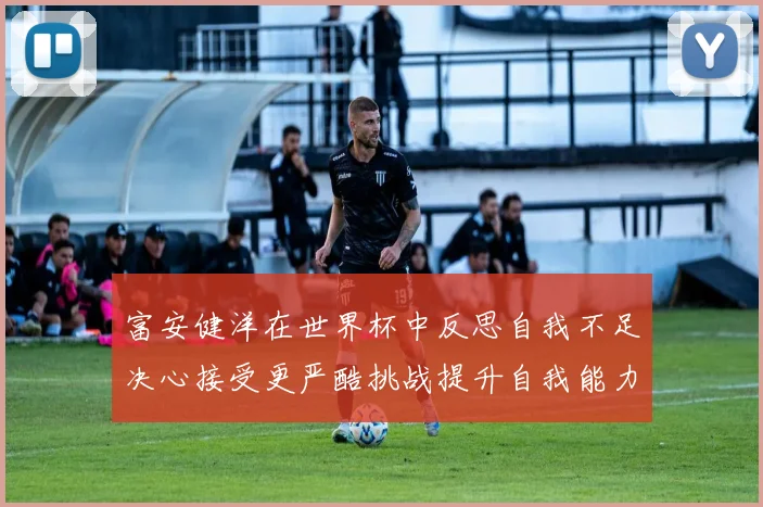 富安健洋在世界杯中反思自我不足决心接受更严酷挑战提升自我能力