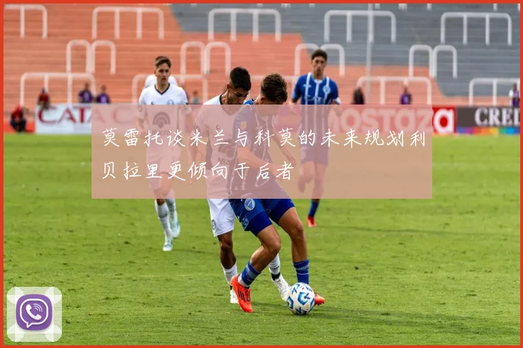 莫雷托谈米兰与科莫的未来规划利贝拉里更倾向于后者