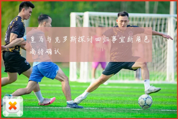 皇马与克罗斯探讨回归事宜新角色尚待确认