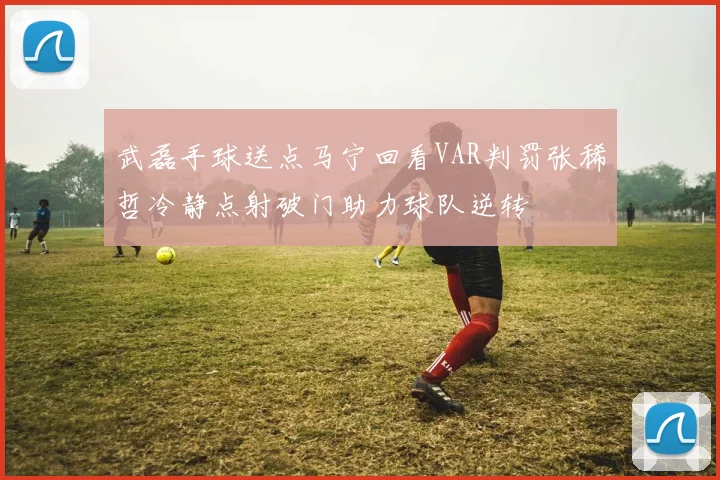 武磊手球送点马宁回看VAR判罚张稀哲冷静点射破门助力球队逆转