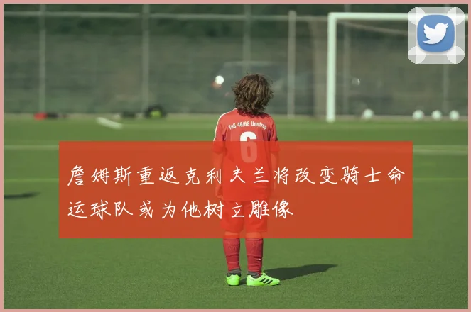 詹姆斯重返克利夫兰将改变骑士命运球队或为他树立雕像