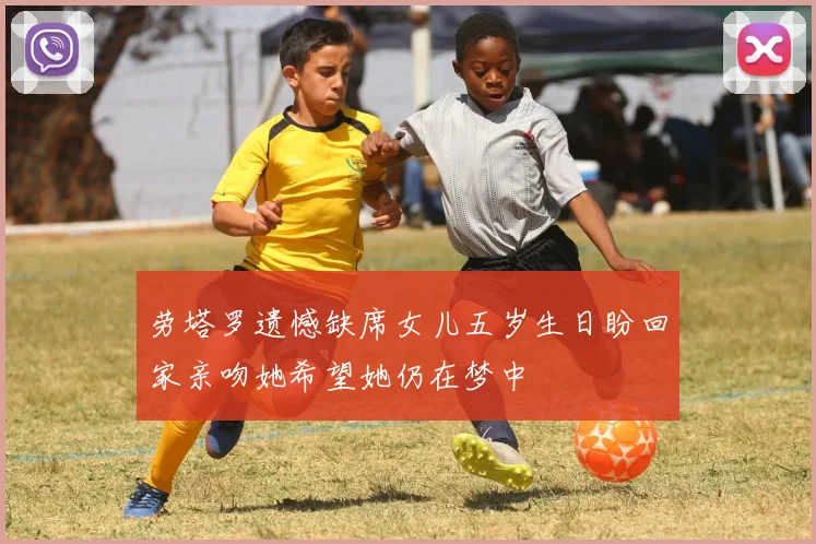 劳塔罗遗憾缺席女儿五岁生日盼回家亲吻她希望她仍在梦中