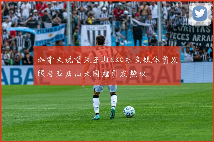 加拿大说唱天王Drake社交媒体首发照与亚历山大同框引发热议