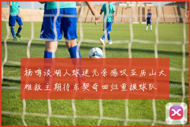杨鸣谈湖人球迷无奈感叹亚历山大难救主期待东契奇回归重振球队