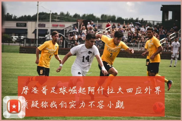 摩洛哥足球崛起阿什拉夫回应外界质疑称我们实力不容小觑