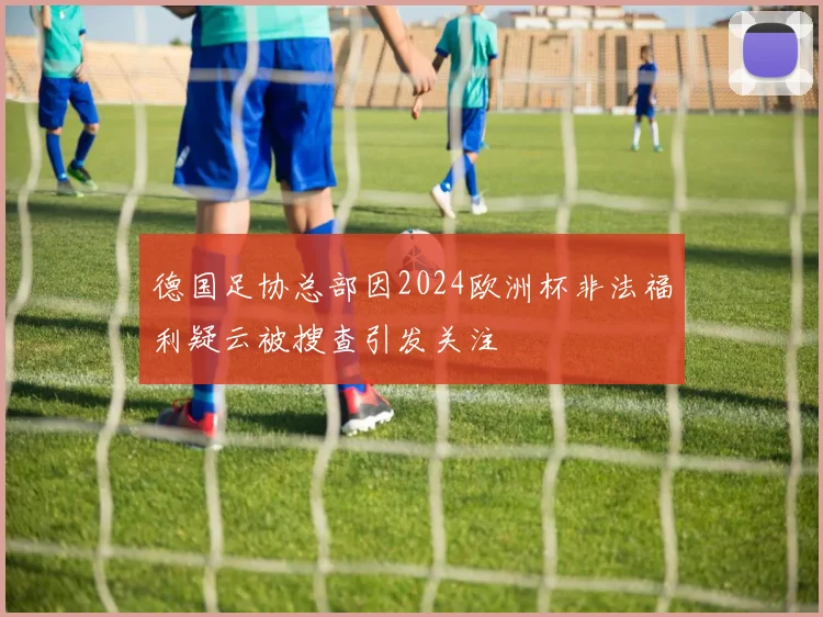 德国足协总部因2024欧洲杯非法福利疑云被搜查引发关注