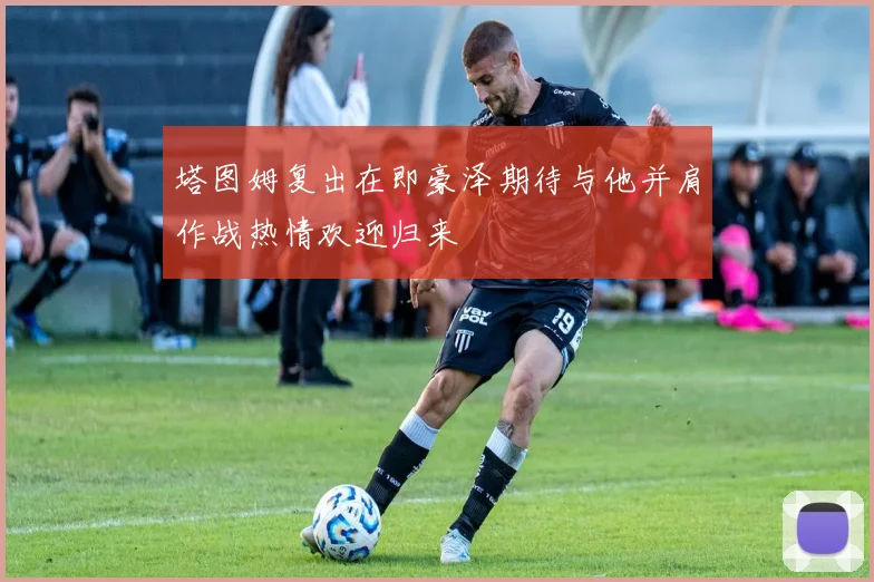 塔图姆复出在即豪泽期待与他并肩作战热情欢迎归来