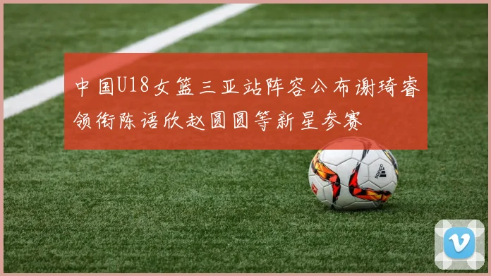 中国U18女篮三亚站阵容公布谢琦睿领衔陈语欣赵圆圆等新星参赛