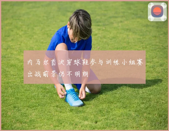 内马尔首次穿球鞋参与训练小组赛出战前景仍不明朗