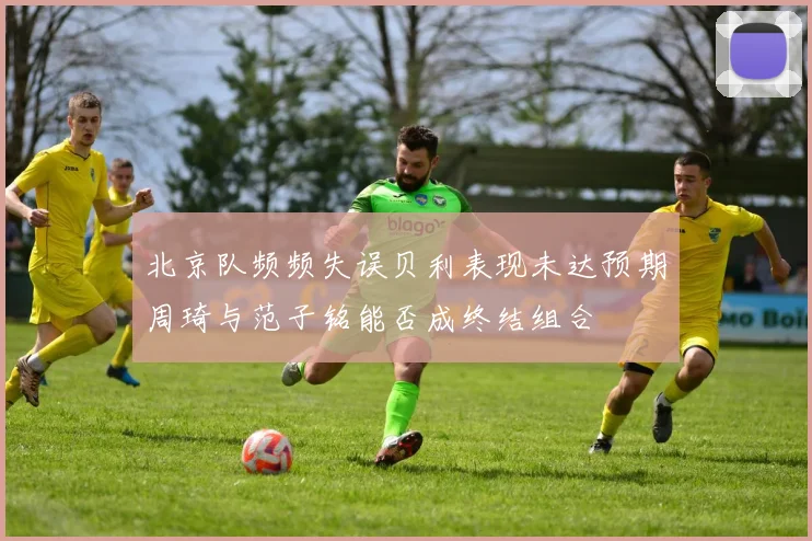 北京队频频失误贝利表现未达预期周琦与范子铭能否成终结组合
