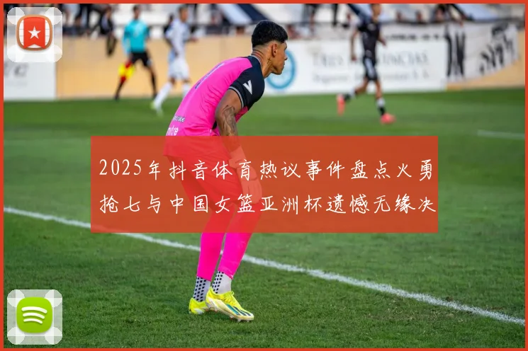 2025年抖音体育热议事件盘点火勇抢七与中国女篮亚洲杯遗憾无缘决赛
