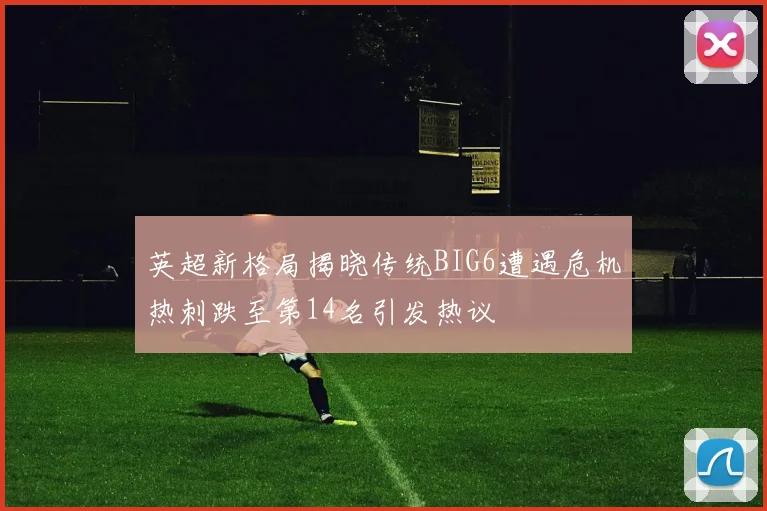 英超新格局揭晓传统BIG6遭遇危机热刺跌至第14名引发热议