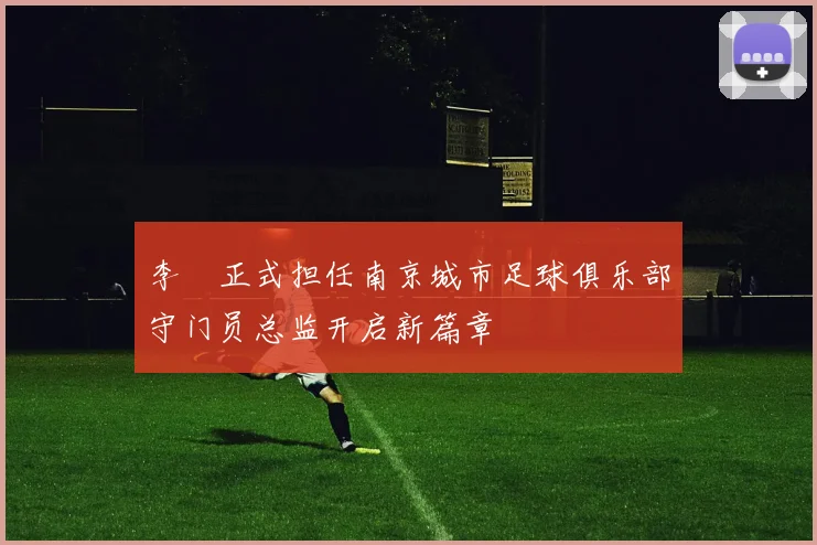 李勣正式担任南京城市足球俱乐部守门员总监开启新篇章
