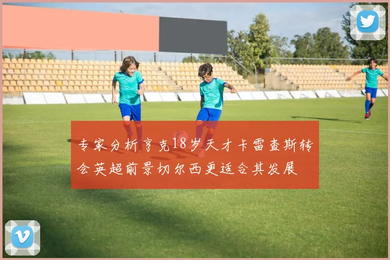 专家分析亨克18岁天才卡雷查斯转会英超前景切尔西更适合其发展