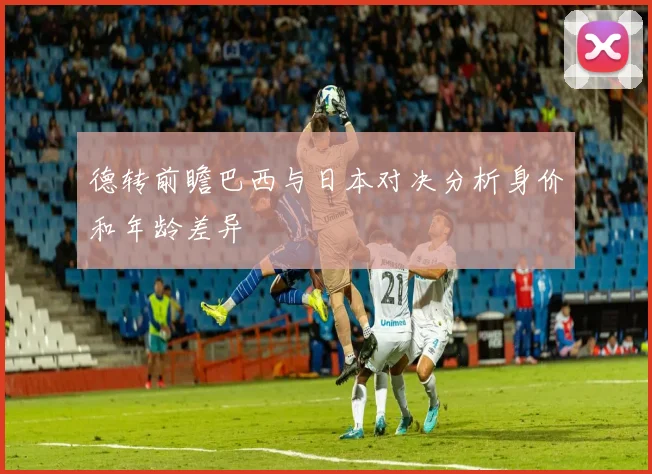 德转前瞻巴西与日本对决分析身价和年龄差异