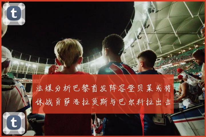 法媒分析巴黎首发阵容登贝莱或将休战贡萨洛拉莫斯与巴尔科拉出击